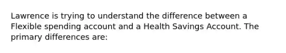 Lawrence is trying to understand the difference between a Flexible spending account and a Health Savings Account. The primary differences are: