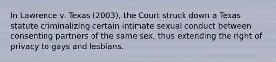 In Lawrence v. Texas (2003), the Court struck down a Texas statute criminalizing certain intimate sexual conduct between consenting partners of the same sex, thus extending the right of privacy to gays and lesbians.