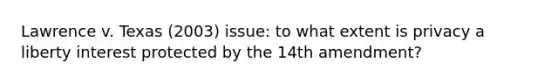 Lawrence v. Texas (2003) issue: to what extent is privacy a liberty interest protected by the 14th amendment?