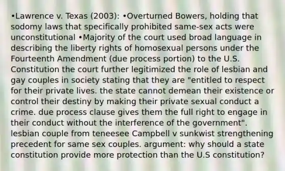 •Lawrence v. Texas (2003): •Overturned Bowers, holding that sodomy laws that specifically prohibited same-sex acts were unconstitutional •Majority of the court used broad language in describing the liberty rights of homosexual persons under the Fourteenth Amendment (due process portion) to the U.S. Constitution the court further legitimized the role of lesbian and gay couples in society stating that they are "entitled to respect for their private lives. the state cannot demean their existence or control their destiny by making their private sexual conduct a crime. due process clause gives them the full right to engage in their conduct without the interference of the government". lesbian couple from teneesee Campbell v sunkwist strengthening precedent for same sex couples. argument: why should a state constitution provide more protection than the U.S constitution?