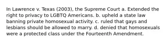 In Lawrence v. Texas (2003), the Supreme Court a. Extended <a href='https://www.questionai.com/knowledge/kP8JKypsnv-the-right-to-privacy' class='anchor-knowledge'>the right to privacy</a> to LGBTQ Americans. b. upheld a state law banning private homosexual activity. c. ruled that gays and lesbians should be allowed to marry. d. denied that homosexuals were a protected class under the Fourteenth Amendment.