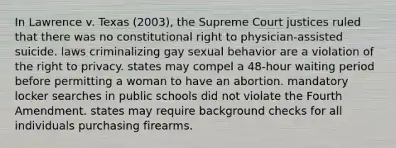 In Lawrence v. Texas (2003), the Supreme Court justices ruled that there was no constitutional right to physician-assisted suicide. laws criminalizing gay sexual behavior are a violation of <a href='https://www.questionai.com/knowledge/kP8JKypsnv-the-right-to-privacy' class='anchor-knowledge'>the right to privacy</a>. states may compel a 48-hour waiting period before permitting a woman to have an abortion. mandatory locker searches in public schools did not violate the Fourth Amendment. states may require background checks for all individuals purchasing firearms.