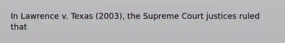 In Lawrence v. Texas (2003), the Supreme Court justices ruled that