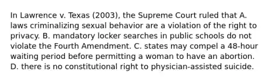 In Lawrence v. Texas (2003), the Supreme Court ruled that A. laws criminalizing sexual behavior are a violation of the right to privacy. B. mandatory locker searches in public schools do not violate the Fourth Amendment. C. states may compel a 48-hour waiting period before permitting a woman to have an abortion. D. there is no constitutional right to physician-assisted suicide.