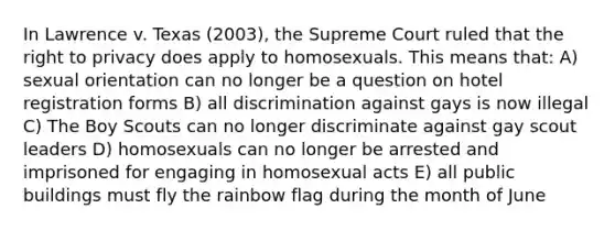 In Lawrence v. Texas (2003), the Supreme Court ruled that the right to privacy does apply to homosexuals. This means that: A) sexual orientation can no longer be a question on hotel registration forms B) all discrimination against gays is now illegal C) The Boy Scouts can no longer discriminate against gay scout leaders D) homosexuals can no longer be arrested and imprisoned for engaging in homosexual acts E) all public buildings must fly the rainbow flag during the month of June