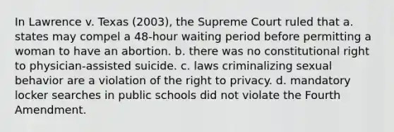 In Lawrence v. Texas (2003), the Supreme Court ruled that a. states may compel a 48-hour waiting period before permitting a woman to have an abortion. b. there was no constitutional right to physician-assisted suicide. c. laws criminalizing sexual behavior are a violation of the right to privacy. d. mandatory locker searches in public schools did not violate the Fourth Amendment.