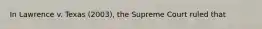 In Lawrence v. Texas (2003), the Supreme Court ruled that