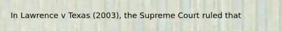 In Lawrence v Texas (2003), the Supreme Court ruled that