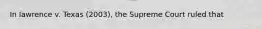 In lawrence v. Texas (2003), the Supreme Court ruled that