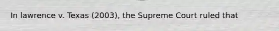 In lawrence v. Texas (2003), the Supreme Court ruled that