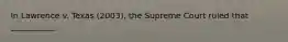 In Lawrence v. Texas (2003), the Supreme Court ruled that ___________