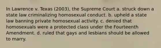 In Lawrence v. Texas (2003), the Supreme Court a. struck down a state law criminalizing homosexual conduct. b. upheld a state law banning private homosexual activity. c. denied that homosexuals were a protected class under the Fourteenth Amendment. d. ruled that gays and lesbians should be allowed to marry.