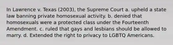 In Lawrence v. Texas (2003), the Supreme Court a. upheld a state law banning private homosexual activity. b. denied that homosexuals were a protected class under the Fourteenth Amendment. c. ruled that gays and lesbians should be allowed to marry. d. Extended the right to privacy to LGBTQ Americans.