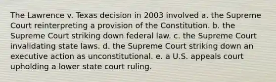 The Lawrence v. Texas decision in 2003 involved a. the Supreme Court reinterpreting a provision of the Constitution. b. the Supreme Court striking down federal law. c. the Supreme Court invalidating state laws. d. the Supreme Court striking down an executive action as unconstitutional. e. a U.S. appeals court upholding a lower state court ruling.