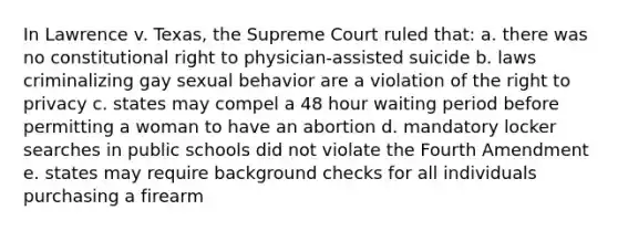 In Lawrence v. Texas, the Supreme Court ruled that: a. there was no constitutional right to physician-assisted suicide b. laws criminalizing gay sexual behavior are a violation of the right to privacy c. states may compel a 48 hour waiting period before permitting a woman to have an abortion d. mandatory locker searches in public schools did not violate the Fourth Amendment e. states may require background checks for all individuals purchasing a firearm