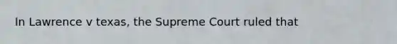 In Lawrence v texas, the Supreme Court ruled that