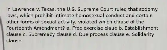 In Lawrence v. Texas, the U.S. Supreme Court ruled that sodomy laws, which prohibit intimate homosexual conduct and certain other forms of sexual activity, violated which clause of the Fourteenth Amendment? a. Free exercise claue b. Establishment clause c. Supremacy clause d. Due process clause e. Solidarity clause