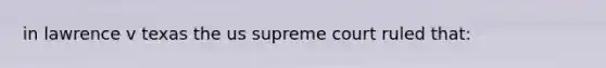 in lawrence v texas the us supreme court ruled that: