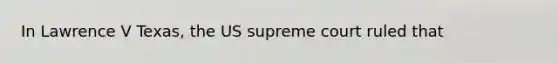 In Lawrence V Texas, the US supreme court ruled that