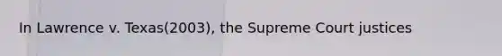 In Lawrence v. Texas(2003), the Supreme Court justices