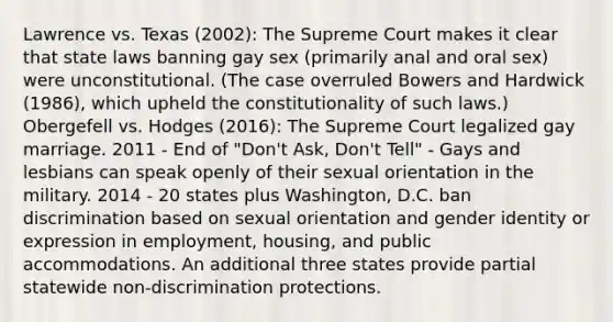 Lawrence vs. Texas (2002): The Supreme Court makes it clear that state laws banning gay sex (primarily anal and oral sex) were unconstitutional. (The case overruled Bowers and Hardwick (1986), which upheld the constitutionality of such laws.) Obergefell vs. Hodges (2016): The Supreme Court legalized gay marriage. 2011 - End of "Don't Ask, Don't Tell" - Gays and lesbians can speak openly of their sexual orientation in the military. 2014 - 20 states plus Washington, D.C. ban discrimination based on sexual orientation and gender identity or expression in employment, housing, and public accommodations. An additional three states provide partial statewide non-discrimination protections.