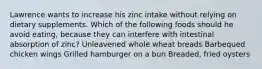 Lawrence wants to increase his zinc intake without relying on dietary supplements. Which of the following foods should he avoid eating, because they can interfere with intestinal absorption of zinc? Unleavened whole wheat breads Barbequed chicken wings Grilled hamburger on a bun Breaded, fried oysters