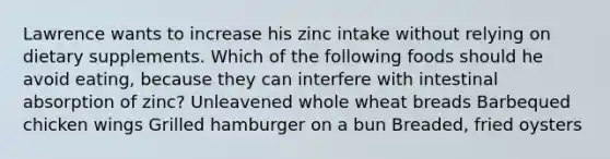 Lawrence wants to increase his zinc intake without relying on dietary supplements. Which of the following foods should he avoid eating, because they can interfere with intestinal absorption of zinc? Unleavened whole wheat breads Barbequed chicken wings Grilled hamburger on a bun Breaded, fried oysters