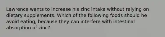 Lawrence wants to increase his zinc intake without relying on dietary supplements. Which of the following foods should he avoid eating, because they can interfere with intestinal absorption of zinc?