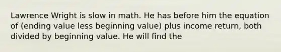 Lawrence Wright is slow in math. He has before him the equation of (ending value less beginning value) plus income return, both divided by beginning value. He will find the