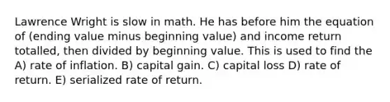 Lawrence Wright is slow in math. He has before him the equation of (ending value minus beginning value) and income return totalled, then divided by beginning value. This is used to find the A) rate of inflation. B) capital gain. C) capital loss D) rate of return. E) serialized rate of return.