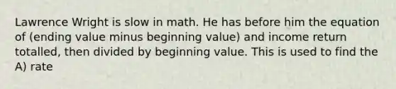 Lawrence Wright is slow in math. He has before him the equation of (ending value minus beginning value) and income return totalled, then divided by beginning value. This is used to find the A) rate