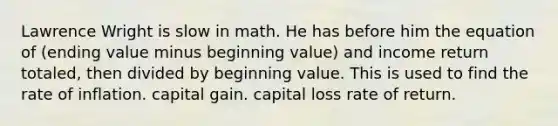 Lawrence Wright is slow in math. He has before him the equation of (ending value minus beginning value) and income return totaled, then divided by beginning value. This is used to find the rate of inflation. capital gain. capital loss rate of return.