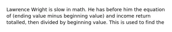 Lawrence Wright is slow in math. He has before him the equation of​ (ending value minus beginning​ value) and income return​ totalled, then divided by beginning value. This is used to find the