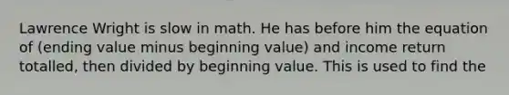 Lawrence Wright is slow in math. He has before him the equation of (ending value minus beginning value) and income return totalled, then divided by beginning value. This is used to find the