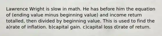 Lawrence Wright is slow in math. He has before him the equation of (ending value minus beginning value) and income return totalled, then divided by beginning value. This is used to find the a)rate of inflation. b)capital gain. c)capital loss d)rate of return.