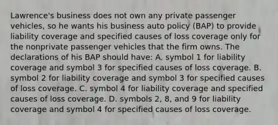 Lawrence's business does not own any private passenger vehicles, so he wants his business auto policy (BAP) to provide liability coverage and specified causes of loss coverage only for the nonprivate passenger vehicles that the firm owns. The declarations of his BAP should have: A. symbol 1 for liability coverage and symbol 3 for specified causes of loss coverage. B. symbol 2 for liability coverage and symbol 3 for specified causes of loss coverage. C. symbol 4 for liability coverage and specified causes of loss coverage. D. symbols 2, 8, and 9 for liability coverage and symbol 4 for specified causes of loss coverage.