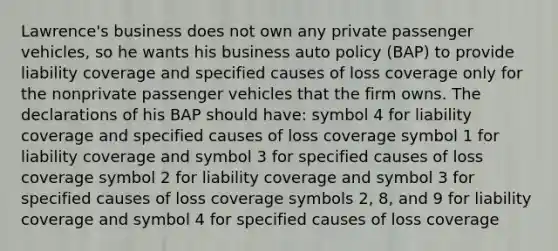 Lawrence's business does not own any private passenger vehicles, so he wants his business auto policy (BAP) to provide liability coverage and specified causes of loss coverage only for the nonprivate passenger vehicles that the firm owns. The declarations of his BAP should have: symbol 4 for liability coverage and specified causes of loss coverage symbol 1 for liability coverage and symbol 3 for specified causes of loss coverage symbol 2 for liability coverage and symbol 3 for specified causes of loss coverage symbols 2, 8, and 9 for liability coverage and symbol 4 for specified causes of loss coverage