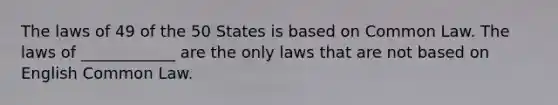 The laws of 49 of the 50 States is based on Common Law. The laws of ____________ are the only laws that are not based on English Common Law.