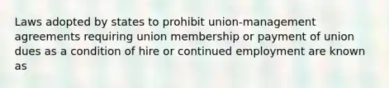 Laws adopted by states to prohibit union-management agreements requiring union membership or payment of union dues as a condition of hire or continued employment are known as