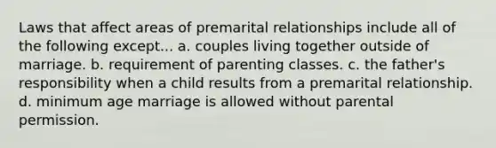 Laws that affect areas of premarital relationships include all of the following except... a. couples living together outside of marriage. b. requirement of parenting classes. c. the father's responsibility when a child results from a premarital relationship. d. minimum age marriage is allowed without parental permission.