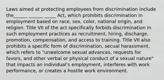 Laws aimed at protecting employees from discrimination include the______ ______ _____ Act, which prohibits discrimination in employment based on race, sex, color, national origin, and religion. Title VII of the act specifically forbids discrimination in such employment practices as recruitment, hiring, discharge, promotion, compensation, and access to training. Title VII also prohibits a specific form of discrimination, secual harassment, which refers to "unwelcome sexual advances, requests for favors, and other verbal or physical conduct of a sexual nature" that impacts an individual's employment, interferes with work performance, or creates a hostile work environment.