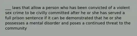 ___ laws that allow a person who has been convicted of a violent sex crime to be civilly committed after he or she has served a full prison sentence if it can be demonstrated that he or she possesses a mental disorder and poses a continued threat to the community