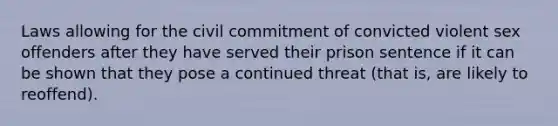 Laws allowing for the civil commitment of convicted violent sex offenders after they have served their prison sentence if it can be shown that they pose a continued threat (that is, are likely to reoffend).