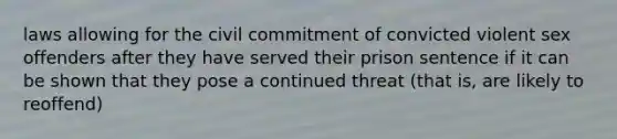 laws allowing for the civil commitment of convicted violent sex offenders after they have served their prison sentence if it can be shown that they pose a continued threat (that is, are likely to reoffend)