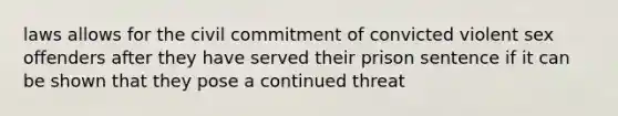 laws allows for the civil commitment of convicted violent sex offenders after they have served their prison sentence if it can be shown that they pose a continued threat