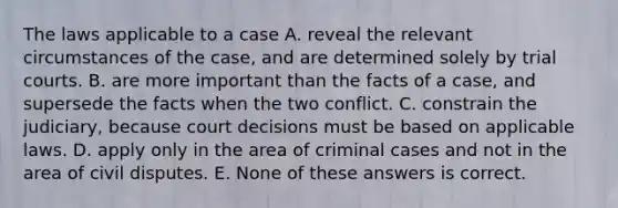 The laws applicable to a case A. reveal the relevant circumstances of the case, and are determined solely by trial courts. B. are more important than the facts of a case, and supersede the facts when the two conflict. C. constrain the judiciary, because court decisions must be based on applicable laws. D. apply only in the area of criminal cases and not in the area of civil disputes. E. None of these answers is correct.