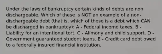 Under the laws of bankruptcy certain kinds of debts are non dischargeable. Which of these is NOT an example of a non-dischargeable debt (that is, which of these is a debt which CAN be discharged in bankruptcy): A - Federal income taxes. B - Liability for an intentional tort. C - Alimony and child support. D - Government guaranteed student loans. E - Credit card debt owed to a federally insured financial institution.