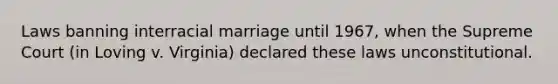 Laws banning interracial marriage until 1967, when the Supreme Court (in Loving v. Virginia) declared these laws unconstitutional.