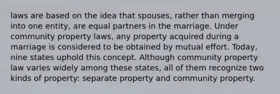 laws are based on the idea that spouses, rather than merging into one entity, are equal partners in the marriage. Under community property laws, any property acquired during a marriage is considered to be obtained by mutual effort. Today, nine states uphold this concept. Although community property law varies widely among these states, all of them recognize two kinds of property: separate property and community property.