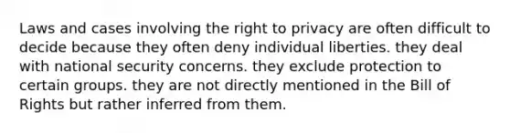 Laws and cases involving the right to privacy are often difficult to decide because they often deny individual liberties. they deal with national security concerns. they exclude protection to certain groups. they are not directly mentioned in the Bill of Rights but rather inferred from them.